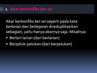 2. Akar berkonfiks ber-an
Akar berkonfiks ber-an seperti pada kata
berlarian dan berkejaran direduplikasikan
sebagian, yaitu hanya akarnya saja. Misalnya:
 Berlari-larian (dari berlarian)
 Berpeluk-pelukan (dari berpelukan)
 