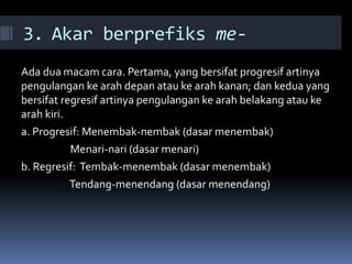 3. Akar berprefiks me-
Ada dua macam cara. Pertama, yang bersifat progresif artinya
pengulangan ke arah depan atau ke arah kanan; dan kedua yang
bersifat regresif artinya pengulangan ke arah belakang atau ke
arah kiri.
a. Progresif: Menembak-nembak (dasar menembak)
Menari-nari (dasar menari)
b. Regresif: Tembak-menembak (dasar menembak)
Tendang-menendang (dasar menendang)
 