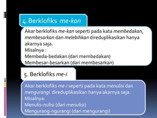 Akar berklofiks me-kan seperti pada kata membedakan,
membesarkan dan melebihkan direduplikasikan hanya
akarnya saja.
Misalnya :
Membeda-bedakan (dari membedakan)
Membesar-besarkan (dari membesarkan)
4.Berklofiks me-kan
Akar berklofiks me-i seperti pada kata menulisi dan
mengurangi direduplikasikan hanya akarnya saja.
Misalnya:
Menulis-nulisi (dari menulisi)
Mengurang-ngurangi (dari mengurangi)
5. Berklofiks me-i
 