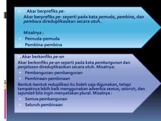 6. Akar berprefiks pe-
Akar berprefiks pe- seperti pada kata pemuda, pembina, dan
pembaca direduplikasikan secara utuh.
Misalnya :
 Pemuda-pemuda
 Pembina-pembina
7. Akar berkonfiks pe-an
Akar berkonfiks pe-an seperti pada kata pembangunan dan
penjelasan direduplikasikan secara utuh. Misalnya:
 Pembangunan-pembangunan
 Pembinaan-pembinaan
Bentuk-bentuk reduplikasi itu boleh saja digunakan, tetapi
tampaknya lebih baik menggunakan adverbia semua, seluruh, dan
sejumlah bila ingin menyatakan plural. Misalnya :
 Semua pembangunan
 Seluruh pembinaan
 