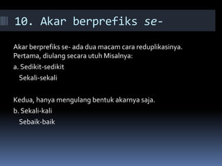 10. Akar berprefiks se-
Akar berprefiks se- ada dua macam cara reduplikasinya.
Pertama, diulang secara utuh Misalnya:
a. Sedikit-sedikit
Sekali-sekali
Kedua, hanya mengulang bentuk akarnya saja.
b. Sekali-kali
Sebaik-baik
 
