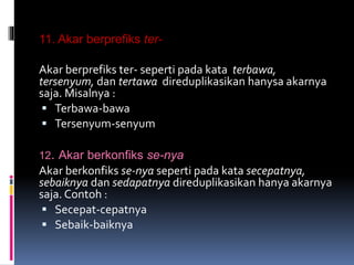 11. Akar berprefiks ter-
Akar berprefiks ter- seperti pada kata terbawa,
tersenyum, dan tertawa direduplikasikan hanysa akarnya
saja. Misalnya :
 Terbawa-bawa
 Tersenyum-senyum
12. Akar berkonfiks se-nya
Akar berkonfiks se-nya seperti pada kata secepatnya,
sebaiknya dan sedapatnya direduplikasikan hanya akarnya
saja. Contoh :
 Secepat-cepatnya
 Sebaik-baiknya
 