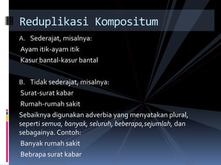 A. Sederajat, misalnya:
Ayam itik-ayam itik
Kasur bantal-kasur bantal
B. Tidak sederajat, misalnya:
Surat-surat kabar
Rumah-rumah sakit
Sebaiknya digunakan adverbia yang menyatakan plural,
seperti semua, banyak, seluruh, beberapa,sejumlah, dan
sebagainya. Contoh:
Banyak rumah sakit
Bebrapa surat kabar
Reduplikasi Kompositum
 