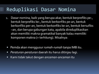 Reduplikasi Dasar Nomina
1. Dasar nomina, baik yang berupa akar, bentuk berprefiks pe-,
bentuk berprefiks ke-, bentuk berkonfiks pe-an, bentuk
berkonfiks per-an, bentuk berkonfiks ke-an, bentuk bersufiks
–an, dan berupa gabungan kata, apabila direduplikasikan
akan memiliki makna gramatikal banyak kalau memiliki
komponen makna (+ terhitung). Misalnya:
 Pemda akan menggusur rumah-rumah tanpa IMB itu.
 Peraturan-peraturan daerah itu harus ditinjau lagi.
 Kami tidak takut dengan ancaman-ancaman itu
 