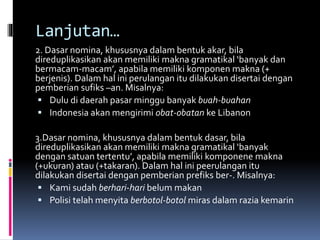 Lanjutan…
2. Dasar nomina, khususnya dalam bentuk akar, bila
direduplikasikan akan memiliki makna gramatikal ‘banyak dan
bermacam-macam’, apabila memiliki komponen makna (+
berjenis). Dalam hal ini perulangan itu dilakukan disertai dengan
pemberian sufiks –an. Misalnya:
 Dulu di daerah pasar minggu banyak buah-buahan
 Indonesia akan mengirimi obat-obatan ke Libanon
3.Dasar nomina, khususnya dalam bentuk dasar, bila
direduplikasikan akan memiliki makna gramatikal ‘banyak
dengan satuan tertentu’, apabila memiliki komponene makna
(+ukuran) atau (+takaran). Dalam hal ini peerulangan itu
dilakukan disertai dengan pemberian prefiks ber-. Misalnya:
 Kami sudah berhari-hari belum makan
 Polisi telah menyita berbotol-botol miras dalam razia kemarin
 