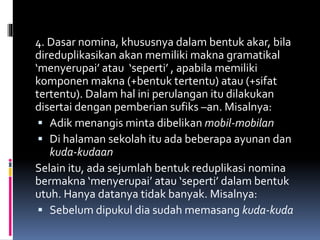 4. Dasar nomina, khususnya dalam bentuk akar, bila
direduplikasikan akan memiliki makna gramatikal
‘menyerupai’ atau ‘seperti’ , apabila memiliki
komponen makna (+bentuk tertentu) atau (+sifat
tertentu). Dalam hal ini perulangan itu dilakukan
disertai dengan pemberian sufiks –an. Misalnya:
 Adik menangis minta dibelikan mobil-mobilan
 Di halaman sekolah itu ada beberapa ayunan dan
kuda-kudaan
Selain itu, ada sejumlah bentuk reduplikasi nomina
bermakna ‘menyerupai’ atau ‘seperti’ dalam bentuk
utuh. Hanya datanya tidak banyak. Misalnya:
 Sebelum dipukul dia sudah memasang kuda-kuda
 