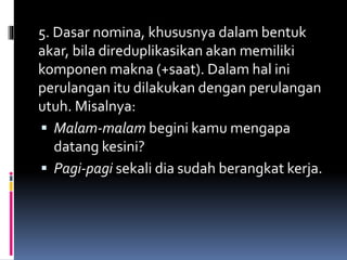 5. Dasar nomina, khususnya dalam bentuk
akar, bila direduplikasikan akan memiliki
komponen makna (+saat). Dalam hal ini
perulangan itu dilakukan dengan perulangan
utuh. Misalnya:
 Malam-malam begini kamu mengapa
datang kesini?
 Pagi-pagi sekali dia sudah berangkat kerja.
 