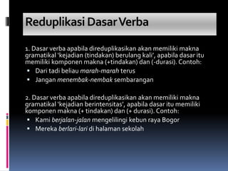 Reduplikasi DasarVerba
1. Dasar verba apabila direduplikasikan akan memiliki makna
gramatikal ‘kejadian (tindakan) berulang kali’, apabila dasar itu
memiliki komponen makna (+tindakan) dan (-durasi). Contoh:
 Dari tadi beliau marah-marah terus
 Jangan menembak-nembak sembarangan
2. Dasar verba apabila direduplikasikan akan memiliki makna
gramatikal ‘kejadian berintensitas’, apabila dasar itu memiliki
komponen makna (+ tindakan) dan (+ durasi). Contoh:
 Kami berjalan-jalan mengelilingi kebun raya Bogor
 Mereka berlari-lari di halaman sekolah
 