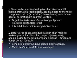 3. Dasar verba apabila direduplikasikan akan memiliki
makna gramatikal ‘berbalasan’, apabila dasar itu memiliki
komponen makna (+ tindakan) dan (- durasi) serta dalam
bentuk berprefiks me- regresif. Contoh:
 Terjadi tembak-menembak antara gerilyawan
Palestina dan tentara Israel.
 Kita tidak boleh salah-menyalahkan dulu.
4. Dasar verba apabila direduplikasikan akan memiliki
makna gramatikal ‘dilakukan tanpa tujuan (dasar)’,
apabila dasar itu memiliki komponen makna (+ tindakan)
dan (+ durasi). Contoh:
 Sehabis ujan kami makan-makan di restauran itu
 Mari kita duduk-duduk di taman depan
 