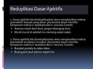 ReduplikasiDasarAjektifa
1. Dasar ajektifa bila direduplikasikan akan menghasilkan makna
gramatikal ‘banyak yang dasar’ jika bentuk dasar memiliki
komponen makna (+ keadaan) dan (+ ukuran).Contoh:
 Ikannya masih kecil-kecil, jangan ditangkap dulu.
 Murid-murid di sekolah itu memang nakal-nakal.
2. Dasar ajektifa bila direduplikasikan akan menghasilkan makna
gramatikal ‘se (dasar) mungkin’ jika bentuk dasar memiliki
komponen makna (+ keadaan) dan (+ ukuran). Contoh :
 Bukalah jendela itu lebar-lebar.
 Buang jauh-jauh pikiran seperti itu
 