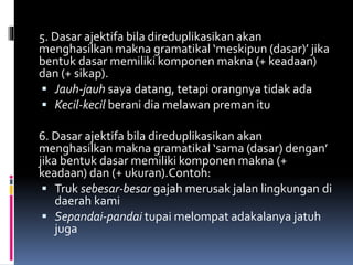 5. Dasar ajektifa bila direduplikasikan akan
menghasilkan makna gramatikal ‘meskipun (dasar)’ jika
bentuk dasar memiliki komponen makna (+ keadaan)
dan (+ sikap).
 Jauh-jauh saya datang, tetapi orangnya tidak ada
 Kecil-kecil berani dia melawan preman itu
6. Dasar ajektifa bila direduplikasikan akan
menghasilkan makna gramatikal ‘sama (dasar) dengan’
jika bentuk dasar memiliki komponen makna (+
keadaan) dan (+ ukuran).Contoh:
 Truk sebesar-besar gajah merusak jalan lingkungan di
daerah kami
 Sepandai-pandai tupai melompat adakalanya jatuh
juga
 
