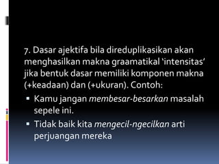 7. Dasar ajektifa bila direduplikasikan akan
menghasilkan makna graamatikal ‘intensitas’
jika bentuk dasar memiliki komponen makna
(+keadaan) dan (+ukuran). Contoh:
 Kamu jangan membesar-besarkan masalah
sepele ini.
 Tidak baik kita mengecil-ngecilkan arti
perjuangan mereka
 