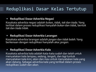 Reduplikasi Dasar Kelas Tertutup
 Reduplikasi Dasar Adverbia Negasi
Kosakata adverbia negasi adalah bukan, tidak, tak dan tiada.Yang
terlibat dalam proses reduplikasi hanyalah bukan dan tidak, bentuk
tak dan tiada tidak.
 Reduplikasi Dasar Adverbia Larangan
Kosakata adverbia larangan adalah jangan dan tidak boleh.Yang
berkenaan dengan reduplikasi hanyalah akar jangan.
 Reduplikasi Dasar Adverbia Kala
Kosakata adverbia kala adalah kata-kata sudah dan telah untuk
menyatakan kala lampau; sedang, tengah, dan lagi tuntuk
menyatakan kala kini; akan dan mau untuk menyatakan kala yang
akan datang. Sebagai adverbia kala yang terlibat dalam proses
reduplikasi sudah dan akan.
 