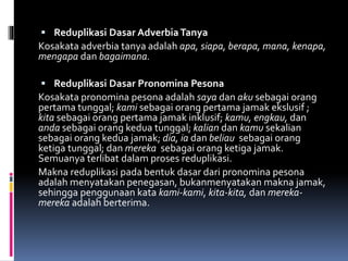  Reduplikasi Dasar Adverbia Tanya
Kosakata adverbia tanya adalah apa, siapa, berapa, mana, kenapa,
mengapa dan bagaimana.
 Reduplikasi Dasar Pronomina Pesona
Kosakata pronomina pesona adalah saya dan aku sebagai orang
pertama tunggal; kami sebagai orang pertama jamak ekslusif ;
kita sebagai orang pertama jamak inklusif; kamu, engkau, dan
anda sebagai orang kedua tunggal; kalian dan kamu sekalian
sebagai orang kedua jamak; dia, ia dan beliau sebagai orang
ketiga tunggal; dan mereka sebagai orang ketiga jamak.
Semuanya terlibat dalam proses reduplikasi.
Makna reduplikasi pada bentuk dasar dari pronomina pesona
adalah menyatakan penegasan, bukanmenyatakan makna jamak,
sehingga penggunaan kata kami-kami, kita-kita, dan mereka-
mereka adalah berterima.
 