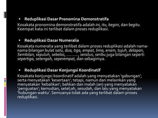  Reduplikasi Dasar Pronomina Demonstratifa
Kosakata pronomina demonstratifa adalah ini, itu, begini, dan begitu.
Keempat kata ini terlibat dalam proses reduplikasi.
 Reduplikasi Dasar Numeralia
Kosakata numeralia yang terlibat dalam proses reduplikasi adalah nama-
nama bilangan bulat satu, dua, tiga, empat, lima, enam, tujuh, delapan,
Sembilan, sepuluh, sebelas, ………., seratus, seribu.juga bilangan seperti
sepertiga, setengah, seperempat, dan sebagimya.
 Reduplikasi Dasar Konjungsi Koordinatif
Kosakata konjungsi koordinatif adalah yang menyatakan ‘gabungan’;
serta menyatakan ‘kesertaan’; tetapi, namun dan melainkan yang
menyatakan ‘kebalikan’; bahkan dan malah (an) yang menyatakan
‘penguatan’; kemudian, setel;ah, sesudah, dan lalu yang menyatakan
‘hubungan waktu’. Semuanya tidak ada yang terlibat dalam proses
reduplikasi.
 