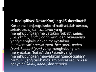  Reduplikasi Dasar Konjungsi Subordinatif
Kosakata konjungsi subordinatif adalah karena,
sebab, asala, dan lantaran yang
menghubungkan me yatakan ‘sebab’; kalau,
jika, jikalau, andai, andaikata, dan seandainya
yang menghubungkan menyatakan
‘persyaratan’ ; meski (pun), biar (pun), walau
(pun), kendati (pun) yang menghubungkan
menyatakan ‘batas’; dan kecuali yang
menghubungkan menyatakan ‘pengecualian’.
Namun, yang terlibat dalam proses reduplikasi
hanyalah kalau, andai, dan sampai.
 