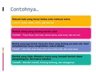 Contohnya…
Sebuah kata yang bunyi kedua suku katanya sama.
Contoh : Kuku, dada, cincin, pipi dan sisi
Bentuk ulang yang diulang secara utuh
Contoh : Foya-foya, tubi-tubi, sema-sema, anai-anai, dan ani-ani
Bentuk yang juga bentuk ulang dan dasar yang diulang pun jelas ada. Hasil
reduplikasinya hanya menghasilkan makna leksikal
Contoh : Laba-laba, kupu-kupu, paru-paru,onde-onde, dan rama-rama
Bentuk yang tidak diketahui mana yang menjadi bentuk dasar
pengulangnya. Bermakna leksikal.
Contoh : Mondar-mandir, luntang-lantung, dan sebagainya
 
