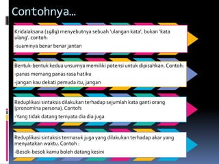 Contohnya…
Kridalaksana (1989) menyebutnya sebuah ‘ulangan kata’, bukan ‘kata
ulang’. contoh:
-suaminya benar benar jantan
Bentuk-bentuk kedua unsurnya memiliki potensi untuk dipisahkan. Contoh:
-panas memang panas rasa hatiku
-jangan kau dekati pemuda itu, jangan
Reduplikasi sintaksis dilakukan terhadap sejumlah kata ganti orang
(pronomina persona). Contoh:
-Yang tidak datang ternyata dia dia juga
Reduplikasi sintaksis termasuk juga yang dilakukan terhadap akar yang
menyatakan waktu. Contoh :
-Besok-besok kamu boleh datang kesini
 