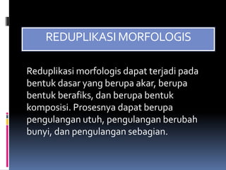 REDUPLIKASI MORFOLOGIS
Reduplikasi morfologis dapat terjadi pada
bentuk dasar yang berupa akar, berupa
bentuk berafiks, dan berupa bentuk
komposisi. Prosesnya dapat berupa
pengulangan utuh, pengulangan berubah
bunyi, dan pengulangan sebagian.
 
