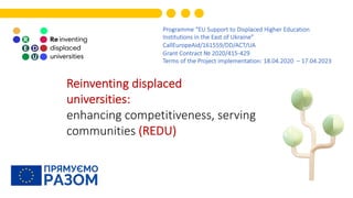 Programme “EU Support to Displaced Higher Education
Institutions in the East of Ukraine”
CallEuropeAid/161559/DD/ACT/UA
Grant Contract № 2020/415-429
Terms of the Project implementation: 18.04.2020 – 17.04.2023
Reinventing displaced
universities:
enhancing competitiveness, serving
communities (REDU)
 