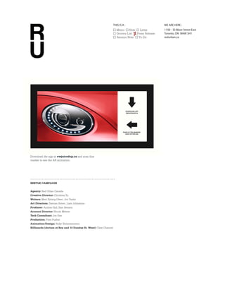 THIS IS A :                      WE ARE HERE :
                                                                      Memo     Note   Letter        1100 - 33 Bloor Street East
                                                                      Grocery List  Press Release   Toronto, ON M4W 3H1
                                                                      Ransom Note    To-Do          redurban.ca




Download the app at vwjuicedup.ca and scan this
marker to see the AR animation.




BEETLE CAMPAIGN


Agency: Red Urban Canada
Creative Director: Christina Yu
Writers: Matt Syberg-Olsen, Jon Taylor
Art Directors: Damian Simev, Liam Johnstone
Producer: Andrea Hull, Sam Benson
Account Director: Nicole Milette
Tech Consultant: Joe Dee
Production: Pixel Pusher
Animation/Design: Bully! Entertainment
Billboards (Atrium at Bay and 10 Dundas St. West): Clear Channel
 