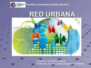 RED URBANA Disciplina: Geografía Urbana Profesora: Rita de Cássia Gregório de Andrade   Pontifica Universidad Católica del Perú 