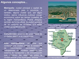 Metrópolis:  ciudad principal o capital de un determinado país o provincia, o también, alguna ciudad que, por algún motivo, ejerce influencia (cultural, social, económica) sobre las demás ciudades de la región metropolitana. Puede designar también de forma oficial, la ciudad principal de un conjunto de ciudades que están unidas geográficamente Conurbación:  proceso de  unión  física de ciudades debido a su crecimiento Área metropolitana:  un área que contenga una ciudad central, la existencia de movimientos pendulares de trabajadores de núcleos satélites con sistema de transportes y de comunicación que viabilicen las relaciones entre la ciudad central y los municipios vecinos Puerto de Barcelona, ejemplo de una metrópoli nacional Área Metropolitana de Madrid   Algunos conceptos... 