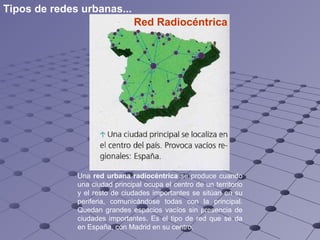 Red Radiocéntrica   Una  red urbana radiocéntrica  se produce cuando una ciudad principal ocupa el centro de un territorio y el resto de ciudades importantes se sitúan en su periferia, comunicándose todas con la principal. Quedan grandes espacios vacíos sin presencia de ciudades importantes. Es el tipo de red que se da en España, con Madrid en su centro. Tipos de redes urbanas... 