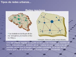 Redes regulares   Una  red urbana regular  es aquella en las que las ciudades se reparten de forma ordenada por el territorio, sin acumularse en unas partes y sin dejar grandes vacíos que no tengan una ciudad importante. Es el tipo de red urbana que se da en los países de Europa Central y Occidental.   Tipos de redes urbanas... 