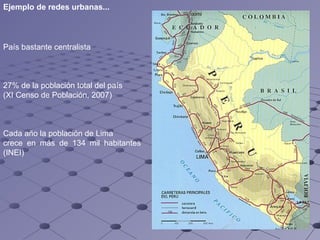 P aís bastante centralista   2 7 % de la población total del país   ( XI Censo de Población , 2007) Cada año la población de Lima  crece en más de 134 mil habitantes (INEI) Ejemplo de redes urbanas... 