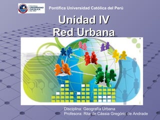 Unidad IV Red Urbana Disciplina: Geografía Urbana Profesora: Rita de Cássia Gregório de Andrade   Pontifica Universidad Católica del Perú 