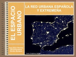 EL ESPACIO URBANO Isaac Buzo Sánchez IES Extremadura Montijo (Badajoz) LA RED URBANA ESPAÑOLA Y EXTREMEÑA Fuente: Googlemap nighttime 