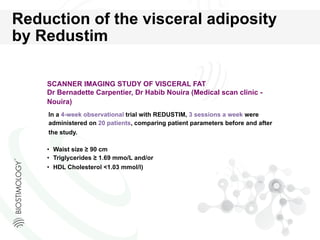 SCANNER IMAGING STUDY OF VISCERAL FAT
Dr Bernadette Carpentier, Dr Habib Nouira (Medical scan clinic -
Nouira)
•  Waist size ≥ 90 cm
•  Triglycerides ≥ 1.69 mmo/L and/or
•  HDL Cholesterol <1.03 mmol/l)
In a 4-week observational trial with REDUSTIM, 3 sessions a week were
administered on 20 patients, comparing patient parameters before and after
the study.
Reduction of the visceral adiposity
by Redustim
 