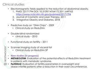 Clinical studies
•  Electromagnetic fields applied to the reduction of abdominal obesity.
1.  PMID: 22171794 DOI: 10.3109/14764172.2011.649763
https://www.ncbi.nlm.nih.gov/pubmed/22171794
2.  Journal of Cosmetic and Laser Therapy, 2011
3.  Integrative Obesity and Diabetes, 2018
•  Predictive study on “DNA Chips” - 2009
•  Clinical study on ReduStim
•  Double-blind randomized
•  clinical study – 2010
•  Functional study on fertility – 2011
•  Scanner imaging study of visceral fat
•  Clinical study on ReduStim SP
•  New studies (in progress)
•  METABOLSTIM: Evaluation of the potential effects of ReduStim treatment
in patients with metabolic syndrome.
•  FertiStim2: Evaluation of fertility parameters in overweight and
obese infertile patients after a reduction in their waist circumference.
 