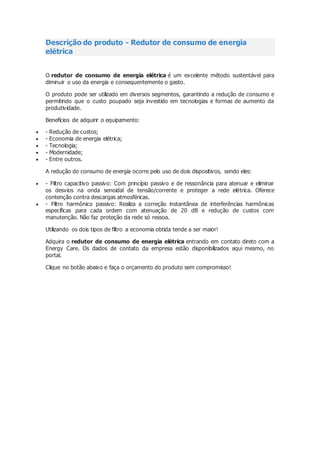 Descrição do produto - Redutor de consumo de energia
elétrica
O redutor de consumo de energia elétrica é um excelente método sustentável para
diminuir o uso da energia e consequentemente o gasto.
O produto pode ser utilizado em diversos segmentos, garantindo a redução de consumo e
permitindo que o custo poupado seja investido em tecnologias e formas de aumento da
produtividade.
Benefícios de adquirir o equipamento:
 - Redução de custos;
 - Economia de energia elétrica;
 - Tecnologia;
 - Modernidade;
 - Entre outros.
A redução do consumo de energia ocorre pelo uso de dois dispositivos, sendo eles:
 - Filtro capacitivo passivo: Com princípio passivo e de ressonância para atenuar e eliminar
os desvios na onda senoidal de tensão/corrente e proteger a rede elétrica. Oferece
contenção contra descargas atmosféricas.
 - Filtro harmônico passivo: Realiza a correção instantânea de interferências harmônicas
específicas para cada ordem com atenuação de 20 dB e redução de custos com
manutenção. Não faz proteção da rede só ressoa.
Utilizando os dois tipos de filtro a economia obtida tende a ser maior!
Adquira o redutor de consumo de energia elétrica entrando em contato direto com a
Energy Care. Os dados de contato da empresa estão disponibilizados aqui mesmo, no
portal.
Clique no botão abaixo e faça o orçamento do produto sem compromisso!
 