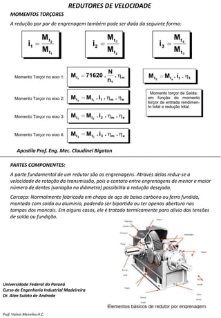 REDUTORES DE VELOCIDADE
Prof. Valmir Meirelles H.C.
MOMENTOS TORÇORES
A redução por par de engrenagem também pode ser dada da seguinte forma:
Apostila Prof. Eng. Mec. Claudinei Bigaton
PARTES COMPONENTES:
A parte fundamental de um redutor são as engrenagens. Através delas reduz-se a
velocidade de rotação da transmissão, pois o contato entre engrenagens de menor e maior
número de dentes (variação no diâmetro) possibilita a redução desejada.
Carcaça: Normalmente fabricada em chapa de aço de baixo carbono ou ferro fundido,
montada com solda ou alumínio, podendo ser bipartida ou ter apenas abertura nas
tampas dos mancais. Em alguns casos, ele é tratado termicamente para alivio das tensões
de solda ou fundição.
Universidade Federal do Paraná
Curso de Engenharia Industrial Madeireira
Dr. Alan Sulato de Andrade
 