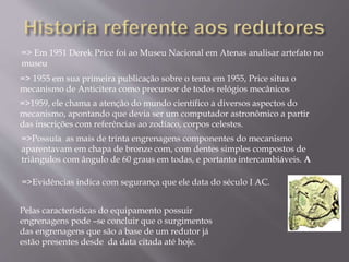 => Em 1951 Derek Price foi ao Museu Nacional em Atenas analisar artefato no
museu
=> 1955 em sua primeira publicação sobre o tema em 1955, Price situa o
mecanismo de Anticitera como precursor de todos relógios mecânicos
=>1959, ele chama a atenção do mundo científico a diversos aspectos do
mecanismo, apontando que devia ser um computador astronômico a partir
das inscrições com referências ao zodíaco, corpos celestes.
=>Possuía as mais de trinta engrenagens componentes do mecanismo
aparentavam em chapa de bronze com, com dentes simples compostos de
triângulos com ângulo de 60 graus em todas, e portanto intercambiáveis. A
=>Evidências indica com segurança que ele data do século I AC.
Pelas características do equipamento possuir
engrenagens pode –se concluir que o surgimentos
das engrenagens que são a base de um redutor já
estão presentes desde da data citada até hoje.
 