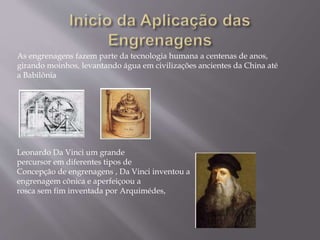 As engrenagens fazem parte da tecnologia humana a centenas de anos,
girando moinhos, levantando água em civilizações ancientes da China até
a Babilônia
Leonardo Da Vinci um grande
percursor em diferentes tipos de
Concepção de engrenagens , Da Vinci inventou a
engrenagem cônica e aperfeiçoou a
rosca sem fim inventada por Arquimédes,
 