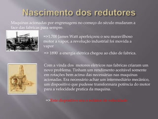Maquinas acionadas por engrenagens no começo do século mudaram a
face das fabricas para sempre.
=>1.700 James Watt aperfeiçoou o seu maravilhoso
motor a vapor, a revolução industrial foi movida a
vapor
Com a vinda dos motores elétricos nas fabricas criaram um
novo problema. Tinham um rendimento aceitável somente
em rotações bem acima das necessárias nas maquinas
acionadas. Era necessário achar um intermediário mecânico,
um dispositivo que pudesse transformara potência do motor
para a velocidade pratica da maquina.
=>Este dispositivo era o redutor de velocidade
=> 1890 a energia elétrica chegou ao chão de fabrica.
 