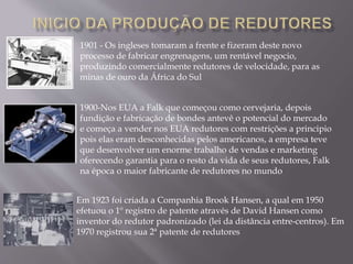 1901 - Os ingleses tomaram a frente e fizeram deste novo
processo de fabricar engrenagens, um rentável negocio,
produzindo comercialmente redutores de velocidade, para as
minas de ouro da África do Sul
1900-Nos EUA a Falk que começou como cervejaria, depois
fundição e fabricação de bondes antevê o potencial do mercado
e começa a vender nos EUA redutores com restrições a principio
pois elas eram desconhecidas pelos americanos, a empresa teve
que desenvolver um enorme trabalho de vendas e marketing
oferecendo garantia para o resto da vida de seus redutores, Falk
na época o maior fabricante de redutores no mundo
Em 1923 foi criada a Companhia Brook Hansen, a qual em 1950
efetuou o 1º registro de patente através de David Hansen como
inventor do redutor padronizado (lei da distância entre-centros). Em
1970 registrou sua 2ª patente de redutores
 