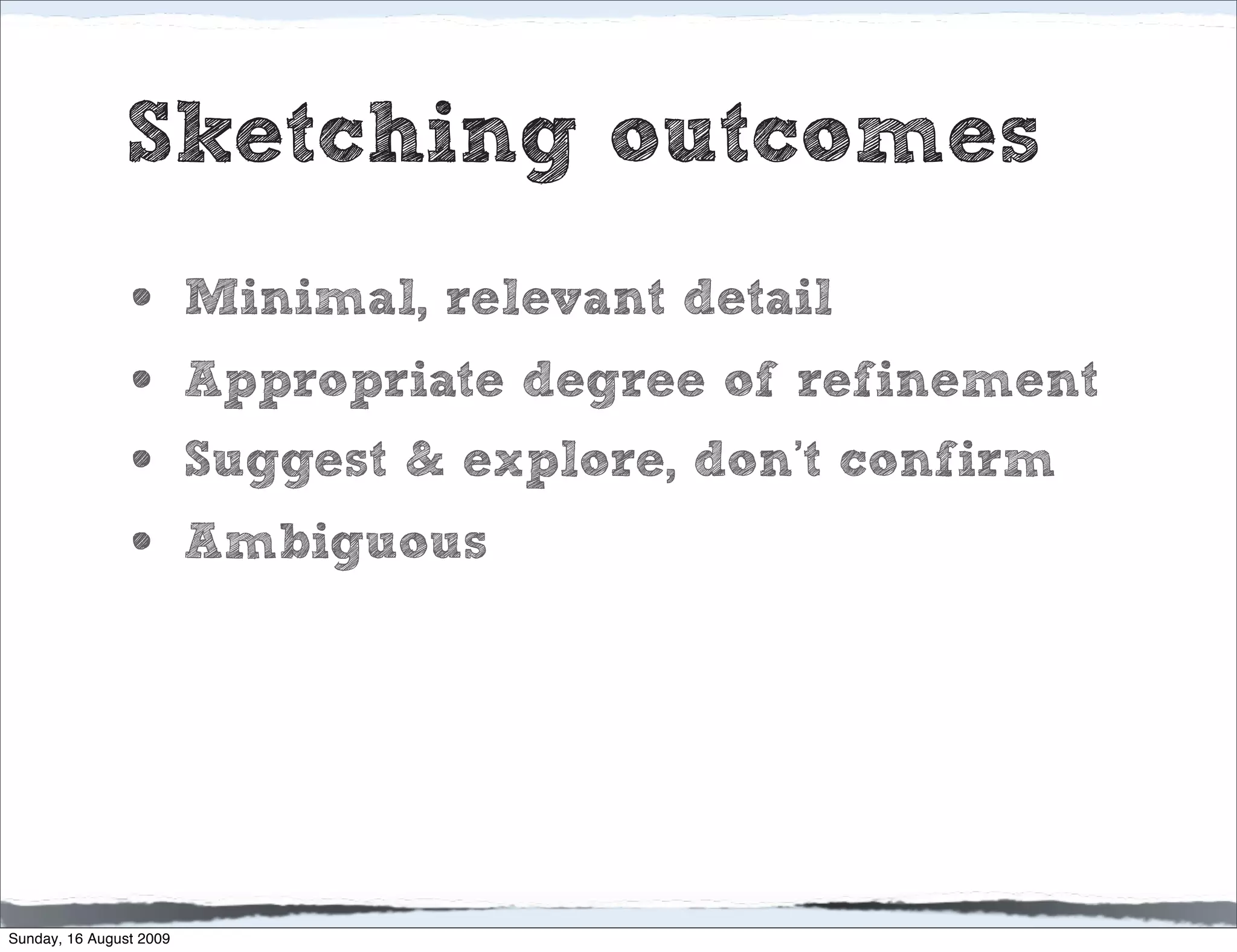Sketching outcomes
                •        Minimal, relevant detail
                •        Appropriate degree of refinement
                •        Suggest & explore, don’t confirm
                •        Ambiguous




Sunday, 16 August 2009
 