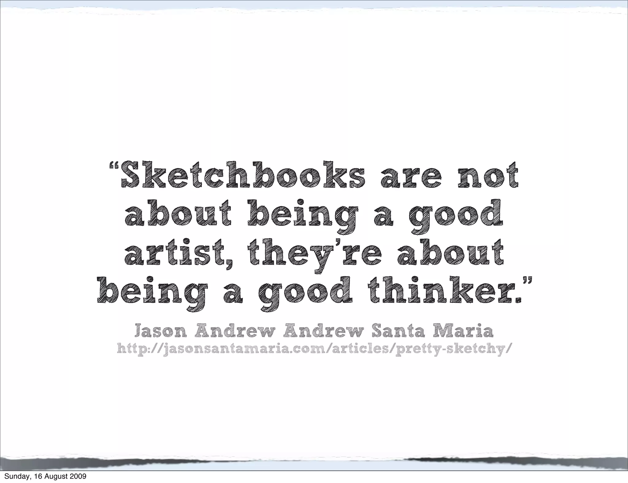 “Sketchbooks are not
                           about being a good
                           artist, they’re about
                         being a good thinker.”
                            Jason Andrew Andrew Santa Maria
                          http://jasonsantamaria.com/articles/pretty-sketchy/




Sunday, 16 August 2009
 