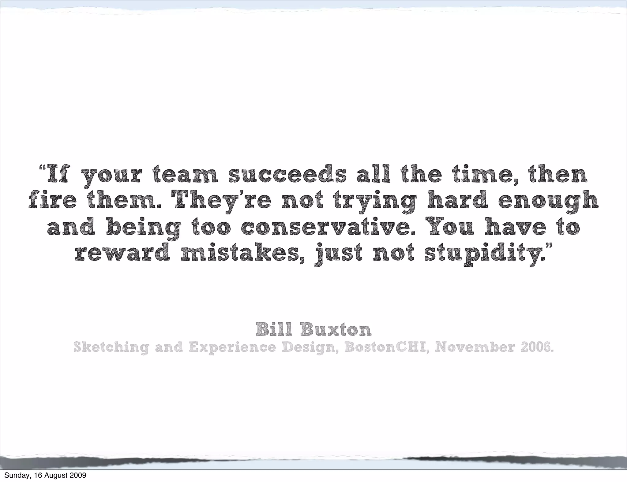 “If your team succeeds all the time, then
      fire them. They’re not trying hard enough
        and being too conservative. You have to
          reward mistakes, just not stupidity.”

                                       Bill Buxton
                  Sketching and Experience Design, BostonCHI, November 2006.




Sunday, 16 August 2009
 