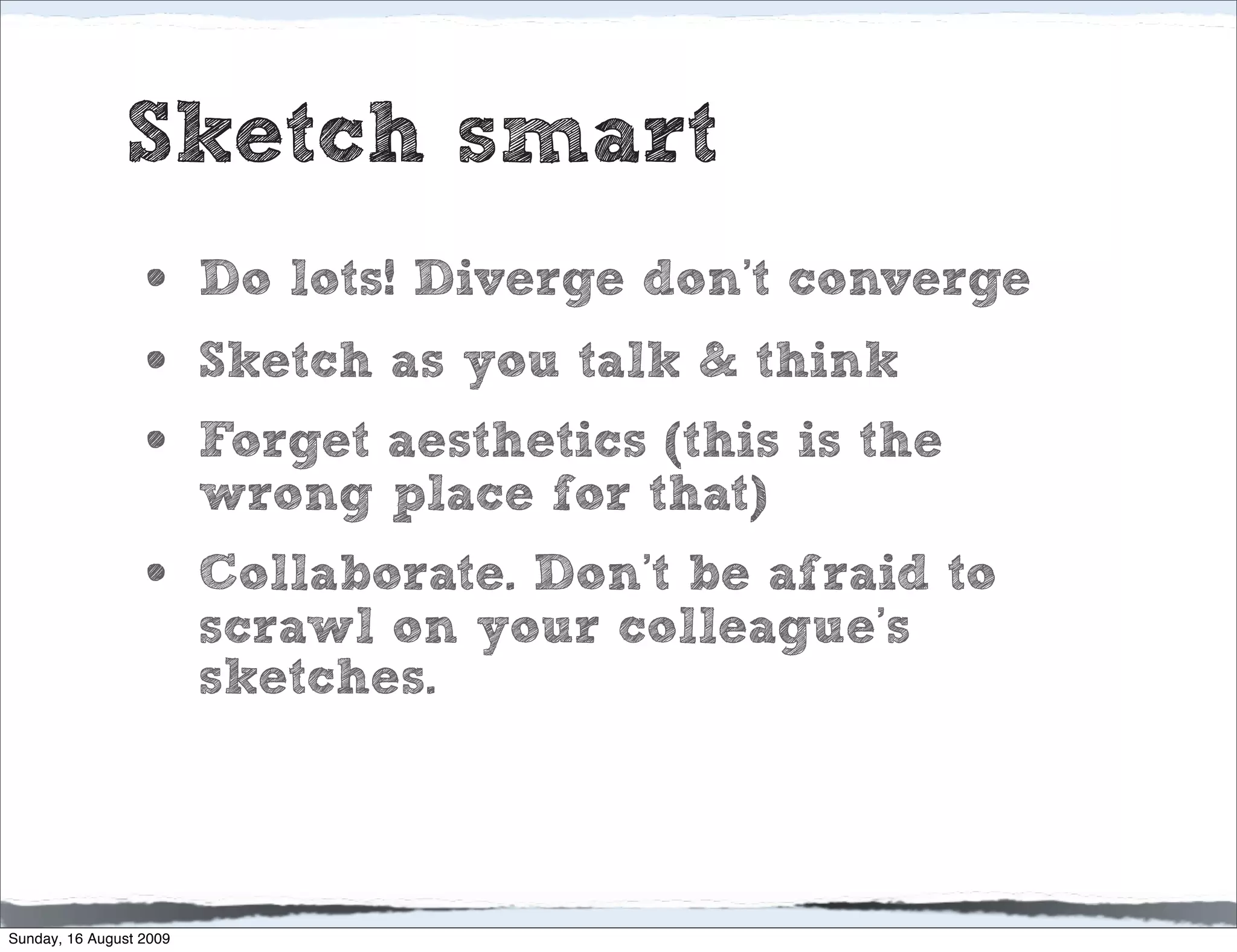 Sketch smart
                  •      Do lots! Diverge don’t converge
                  •      Sketch as you talk & think
                  •      Forget aesthetics (this is the
                         wrong place for that)
                  •      Collaborate. Don’t be afraid to
                         scrawl on your colleague’s
                         sketches.



Sunday, 16 August 2009
 