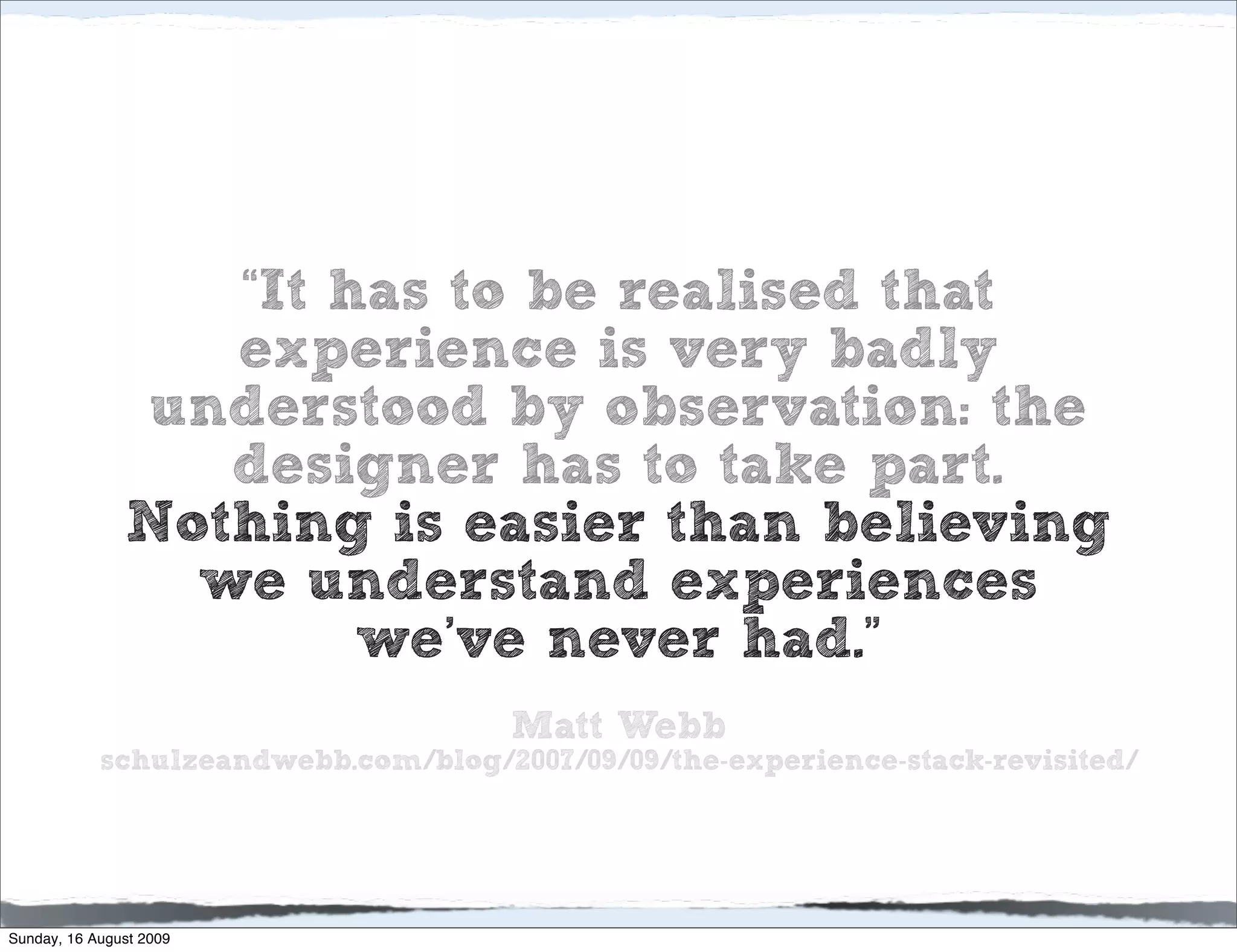 “It has to be realised that
                  experience is very badly
               understood by observation: the
                  designer has to take part.
               Nothing is easier than believing
                 we understand experiences
                       we’ve never had.”
                                      Matt Webb
            schulzeandwebb.com/blog/2007/09/09/the-experience-stack-revisited/




Sunday, 16 August 2009
 