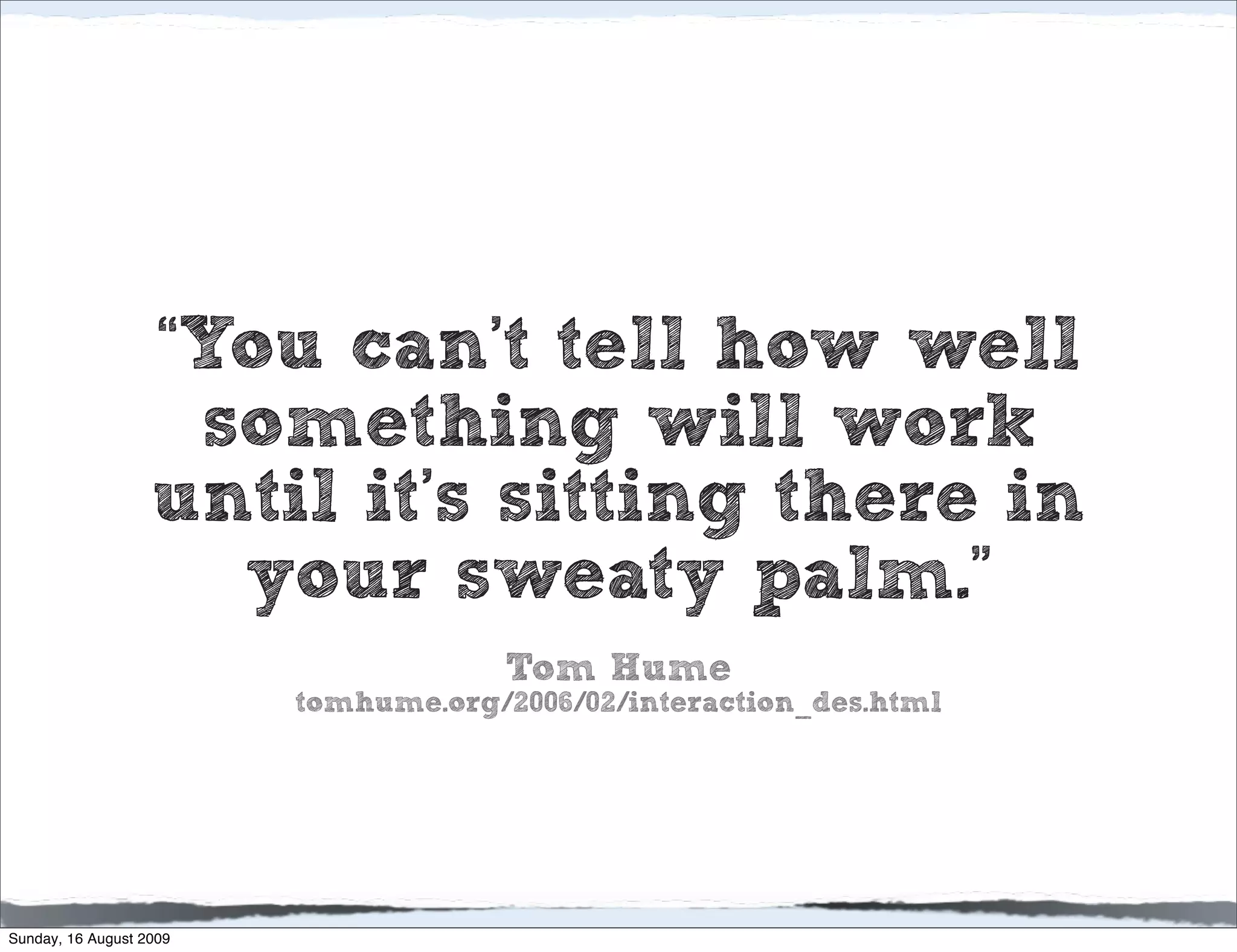 “You can’t tell how well
                    something will work
                   until it’s sitting there in
                     your sweaty palm.”
                                      Tom Hume
                         tomhume.org/2006/02/interaction_des.html




Sunday, 16 August 2009
 