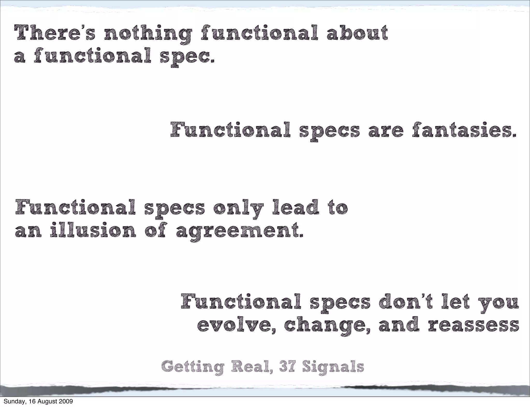 There’s nothing functional about
   a functional spec.


                          Functional specs are fantasies.


   Functional specs only lead to
   an illusion of agreement.


                           Functional specs don’t let you
                            evolve, change, and reassess
                         Getting Real, 37 Signals
Sunday, 16 August 2009
 