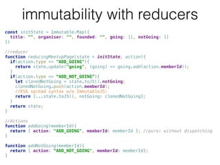 immutability with reducers
const initState = Immutable.Map({ 
title: "", organiser: "", founded: "", going: [], notGoing: [] 
}) 
 
//reducer 
function reducingMeetupPage(state = initState, action){ 
if(action.type == "ADD_GOING"){ 
return state.update("going", (going) => going.add(action.memberId)); 
} 
if(action.type == “ADD_NOT_GOING”){  
let clonedNotGoing = state.toJS().notGoing; 
clonedNotGoing.push(action.memberId);
//ES6 spread syntax w/o ImmutableJS: 
return {...state.toJS(), notGoing: clonedNotGoing}; 
} 
return state; 
} 
 
//Actions 
function addGoing(memberId){ 
return { action: "ADD_GOING", memberId: memberId }; //pure: without dispatching 
} 
 
function addNotGoing(memberId){ 
return { action: “ADD_NOT_GOING", memberId: memberId}; 
}
 