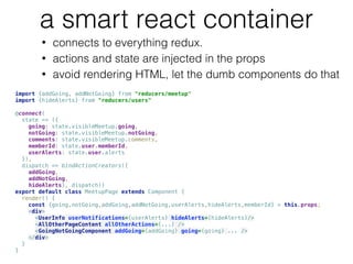a smart react container
• connects to everything redux.
• actions and state are injected in the props
• avoid rendering HTML, let the dumb components do that
import {addGoing, addNotGoing} from "reducers/meetup" 
import {hideAlerts} from "reducers/users"  
 
@connect( 
state => ({ 
going: state.visibleMeetup.going, 
notGoing: state.visibleMeetup.notGoing, 
comments: state.visibleMeetup.comments, 
memberId: state.user.memberId, 
userAlerts: state.user.alerts 
}),  
dispatch => bindActionCreators({ 
addGoing,  
addNotGoing,  
hideAlerts}, dispatch))  
export default class MeetupPage extends Component { 
render() { 
const {going,notGoing,addGoing,addNotGoing,userAlerts,hideAlerts,memberId} = this.props; 
<div> 
<UserInfo userNotifications={userAlerts} hideAlerts={hideAlerts}/>  
<AllOtherPageContent allOtherActions={...} /> 
<GoingNotGoingComponent addGoing={addGoing} going={going} ... /> 
</div> 
} 
}
 