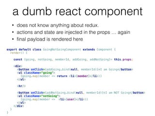 a dumb react component
export default class GoingNotGoingComponent extends Component { 
render() { 
 
const {going, notGoing, memberId, addGoing, addNotGoing}= this.props; 
 
<div> 
<button onClick={addGoing.bind(null, memberId)}>I am Going</button> 
<ul className="going"> 
{going.map(member => return <li>{member}</li>)} 
</ul> 
 
<hr/> 
 
<button onClick={addNotGoing.bind(null, memberId)}>I am NOT Going</button> 
<ul className="notGoing"> 
{going.map(member => <li>{user}</li>)} 
</ul> 
</div> 
} 
}
• does not know anything about redux.
• actions and state are injected in the props … again
• ﬁnal payload is rendered here
 